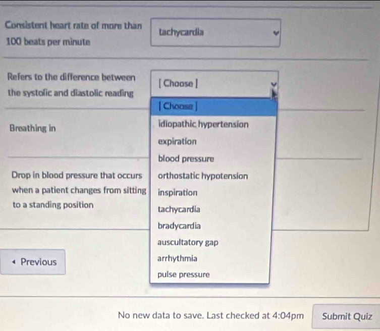 Consistent heart rate of more than tachycardia
100 beats per minute
Refers to the difference between [ Choose ]
the systolic and diastolic reading
[ Choase ]
Breathing in idiopathic hypertension
expiration
blood pressure
Drop in blood pressure that occurs orthostatic hypotension
when a patient changes from sitting inspiration
to a standing position tachycardia
bradycardia
auscultatory gap
Previous arrhythmia
pulse pressure
No new data to save. Last checked at 4:04 pm Submit Quiz