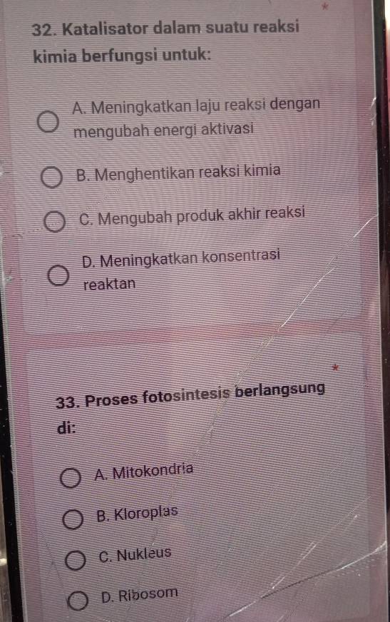 Katalisator dalam suatu reaksi
kimia berfungsi untuk:
A. Meningkatkan laju reaksi dengan
mengubah energi aktivasi
B. Menghentikan reaksi kimia
C. Mengubah produk akhir reaksi
D. Meningkatkan konsentrasi
reaktan
33. Proses fotosintesis berlangsung
di:
A. Mitokondria
B. Kloroplas
C. Nukleus
D. Ribosom