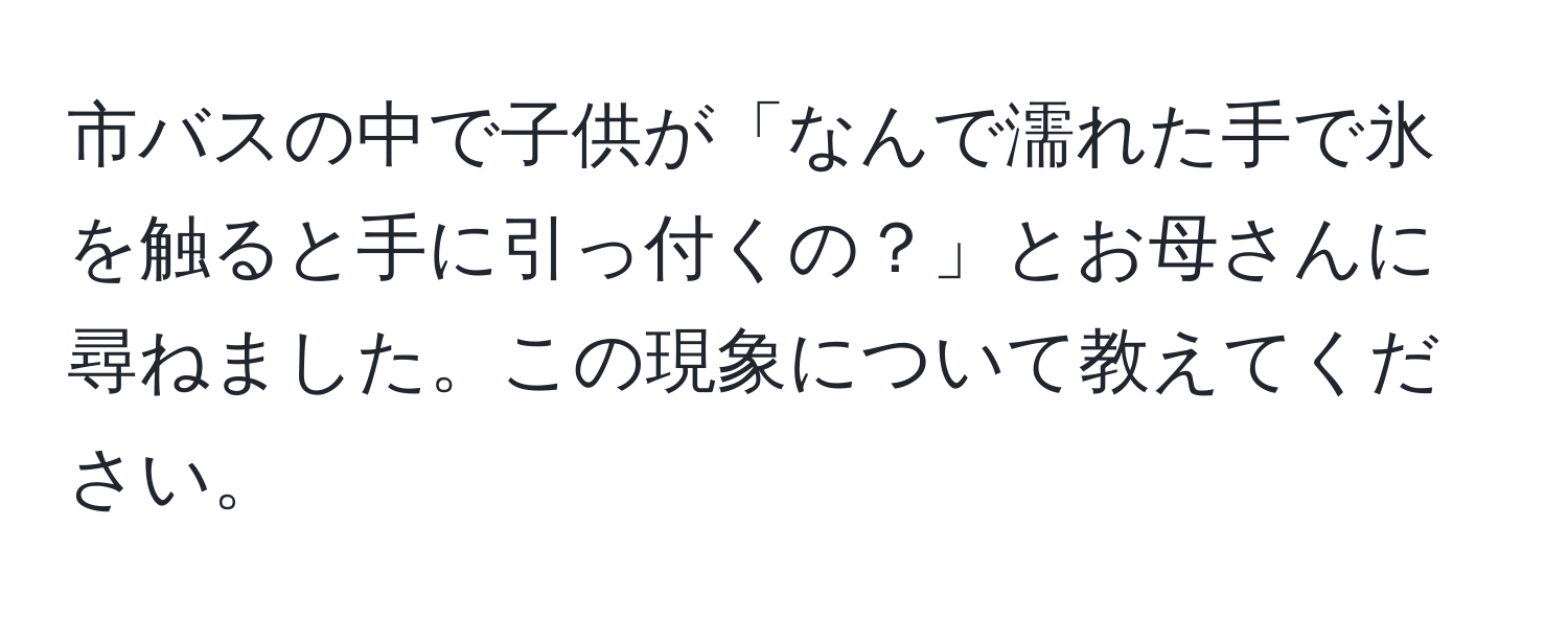 市バスの中で子供が「なんで濡れた手で氷を触ると手に引っ付くの？」とお母さんに尋ねました。この現象について教えてください。