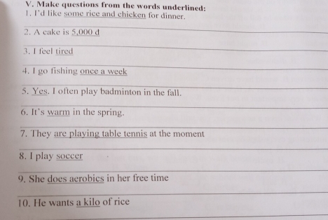 Make questions from the words underlined: 
1. I'd like some rice and chicken for dinner. 
_ 
2. A cake is 5,000 d
_ 
_ 
3. I feel tired 
_ 
4. I go fishing once a week 
_ 
5. Yes. I often play badminton in the fall. 
_ 
6. It’s warm in the spring. 
_ 
7. They are playing table tennis at the moment 
_ 
8. I play soccer 
_ 
9. She does aerobics in her free time 
_ 
10. He wants a kilo of rice 
_