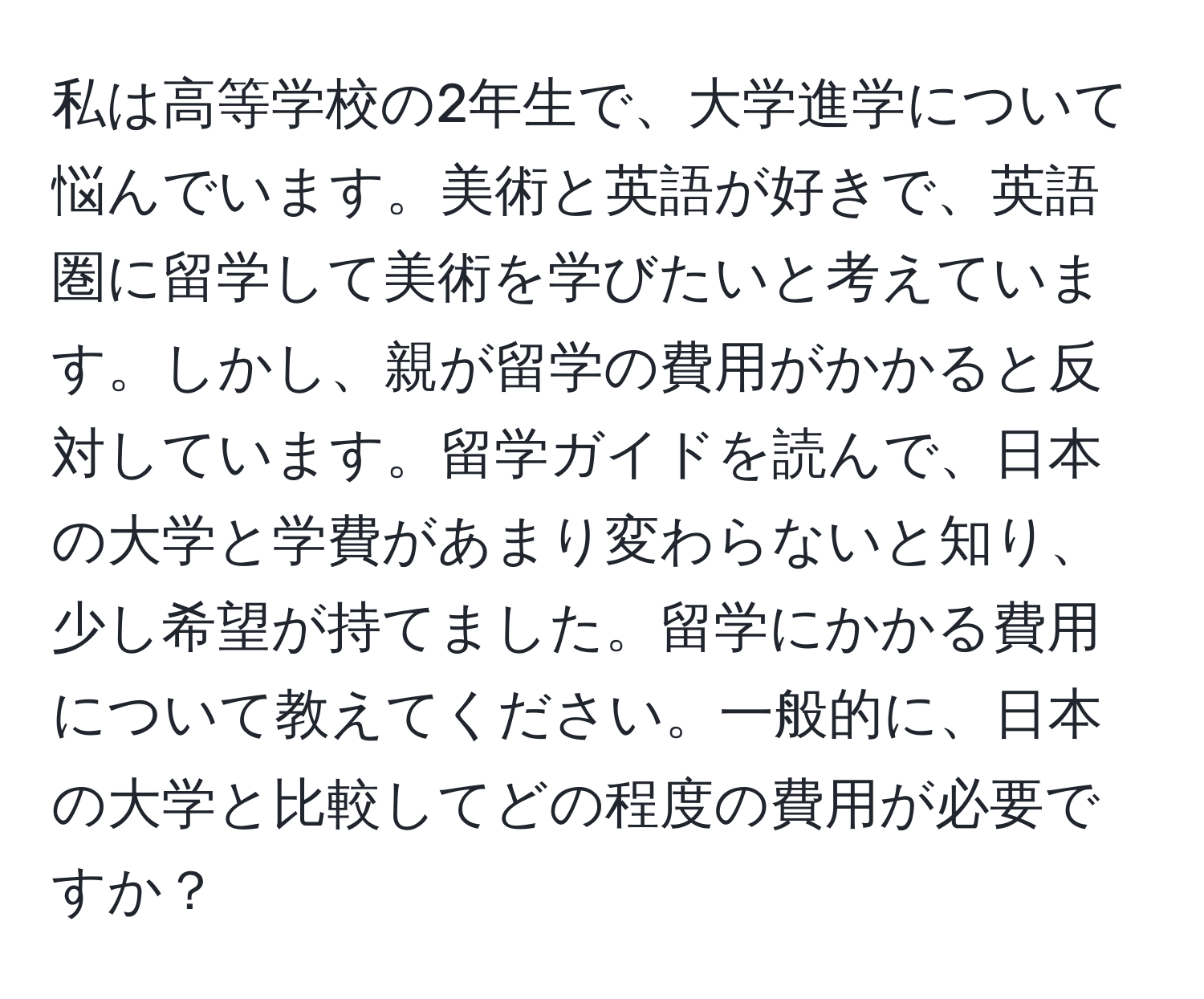 私は高等学校の2年生で、大学進学について悩んでいます。美術と英語が好きで、英語圏に留学して美術を学びたいと考えています。しかし、親が留学の費用がかかると反対しています。留学ガイドを読んで、日本の大学と学費があまり変わらないと知り、少し希望が持てました。留学にかかる費用について教えてください。一般的に、日本の大学と比較してどの程度の費用が必要ですか？