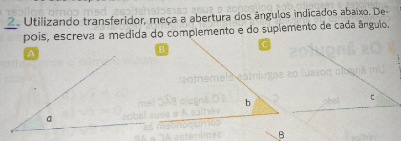 Utilizando transferidor, meça a abertura dos ângulos indicados abaixo. De- 
pois, escreva a medida do complemento e do suplemento de cada ângulo. 
b 
B