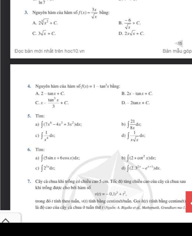 ln 7
3. Nguyên hàm của hàm số f(x)= 3x/sqrt(x)  bằng:
A. 2sqrt[3](x^2)+C. B.  (-6)/sqrt(x) +C.
C. 3sqrt(x)+C. D. 2xsqrt(x)+C. 
15
Đọc bản mới nhất trên hoc10.vn Bản mẫu góp
4. Nguyên hàm của hàm số f(x)=1-tan^2x bằng:
A. 2-tan x+C. B. 2x-tan x+C.
C. x- tan^3x/3 +C. D. -2tan x+C. 
5. Tìm:
a) ∈t (7x^6-4x^3+3x^2)dx; b) ∈t  21/8x dx; 
c) ∈t  1/x^4 dx; ∈t  1/xsqrt(x) dx; 
d)
6. Tìm:
a) ∈t (5sin x+6cos x)dx b) ∈t (2+cot^2x)dx; 
d)
c) ∈t 2^(3x)dx; ∈t (2.3^(2x)-e^(x+1))dx. 
7. Cây cà chua khi trồng có chiều cao 5 cm. Tốc độ tăng chiều cao của cây cà chua sau
khi trồng được cho bởi hàm shat 0
v(t)=-0.1t^3+t^2. 
trong đó 7 tính theo tuần, v(t) tính bằng centimét/tuần. Gọi h(1) (tính bằng centimét)
là độ cao của cây cà chua ở tuần thứ 1 (Nguồn: A. Bigalke et al., Mathematik, Grundkurs ma -1,