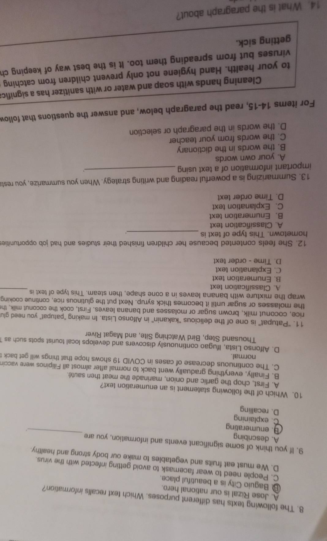 The following texts has different purposes. Which text recalls information?
A. Jose Rizal is our national hero.
B Baguio City is a beautiful place.
C. People need to wear facemask to avoid getting infected with the virus.
D. We must eat fruits and vegetables to make our body strong and healthy.
_
9. If you think of some significant events and information, you are
A. describing
B. enumerating
.
C. explaining
D. recalling
10. Which of the following statement is an enumeration text?
A. First, chop the garlic and onion, marinade the meat then sauté.
B. Finally, everything gradually went back to normal after almost all Filipinos were vaccin
C. The continuous decrease of cases in COVID 19 shows hope that things will get back t
normal.
D. Alfonso Lista, Ifugao continuously discovers and develops local tourist spots such as 1
Thousand Step, Bird Watching Site, and Magat River
11. “Patupat” is one of the delicious “kakanin” in Alfonso Lista. In making “patupat” you need glu
rice, coconut milk, brown sugar or molasses and banana leaves. First, cook the coconut milk, the
the molasses or sugar until it becomes thick syrup. Next put the glutinous rice, continue cooking
wrap the mixture with banana leaves in a cone shape, then steam. This type of text is
A. Classification text
_
B. Enumeration text
C. Explanation text
D. Time - order text
12. She feels contented because her children finished their studies and had job opportunities
hometown. This type of text is_
A. Classification text
B. Enumeration text
C. Explanation text
D. Time order text
13. Summarizing is a powerful reading and writing strategy. When you summarize, you resta
important information of a text using_
、
A. your own words
B. the words in the dictionary
C. the words from your teacher
D. the words in the paragraph or selection
For items 14-15, read the paragraph below, and answer the questions that follow
Cleaning hands with soap and water or with sanitizer has a significa
to your health. Hand hygiene not only prevent children from catching
viruses but from spreading them too. It is the best way of keeping ch
getting sick.
14. What is the paragraph about?