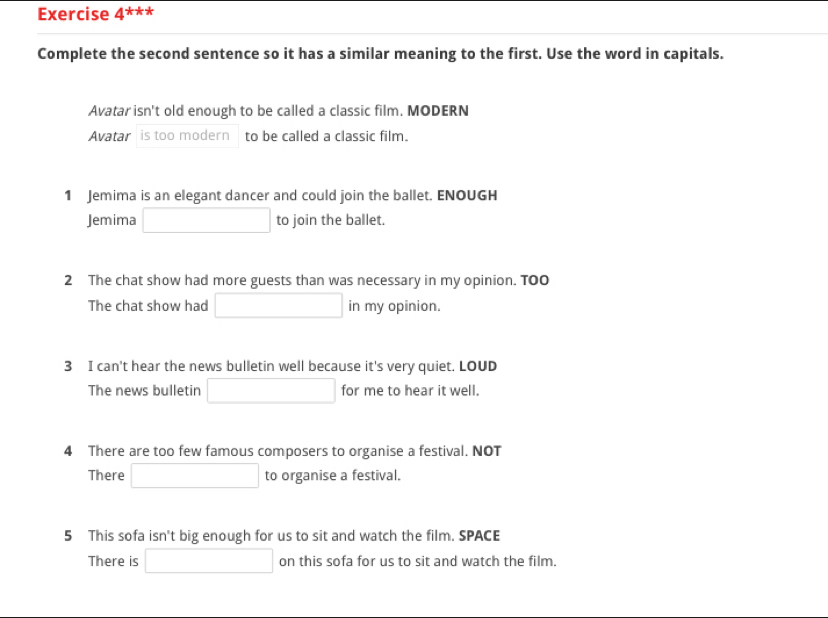 Exercise 4^(***)
Complete the second sentence so it has a similar meaning to the first. Use the word in capitals.
Avatar isn't old enough to be called a classic film. MODERN
Avatar is too modern to be called a classic film.
1 Jemima is an elegant dancer and could join the ballet. ENOUGH
Jemima □ □  to join the ballet.
2 The chat show had more guests than was necessary in my opinion. TO0
The chat show had □ in my opinion.
3 I can't hear the news bulletin well because it's very quiet. LOUD
The news bulletin □ for me to hear it well.
4 There are too few famous composers to organise a festival. NOT
There □ to organise a festival.
5 This sofa isn't big enough for us to sit and watch the film. SPACE
There is □ on this sofa for us to sit and watch the film.