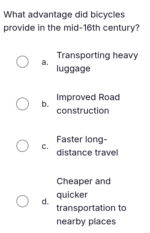 What advantage did bicycles
provide in the mid-16th century?
Transporting heavy
a.
luggage
Improved Road
b.
construction
Faster long-
C.
distance travel
Cheaper and
quicker
d.
transportation to
nearby places