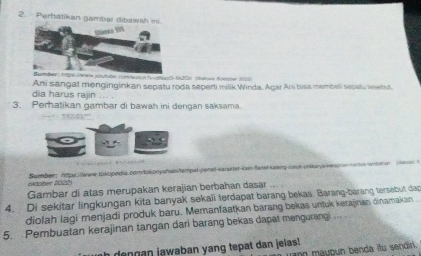 Perhatikan gambar dibawah ini. 
watch?v=dNacG-5k2Gc (diakses 6cktober 2022) 
Ani sangat menginginkan sepatu roda seperti milik Winda. Agar Ani bisa membeli sepatu tesebut. 
dia harus rajin ... . 
3. Perhatikan gambar di bawah ini dengan saksama. 
Sumber: https://www.tokopedia.com/tokonyahabi/tempat-pensil-karakter-kain-flanel-kaleng-rokok-präkarvis-kakajman-karkn-twmbaiten tkak 
oktober 2022) 
Gambar di atas merupakan kerajian berbahan dasar ... . 
4. Di sekitar lingkungan kita banyak sekali terdapat barang bekas. Barang-barang tersebut dap 
diolah lagi menjadi produk baru. Memanfaatkan barang bekas untuk kerajinan dinamakan ... 
5. Pembuatan kerajinan tangan dari barang bekas dapat mengurangi ... . 
dengan jawaban yang tepat dan jelas! 
Jano maupun benda itu sendiri.