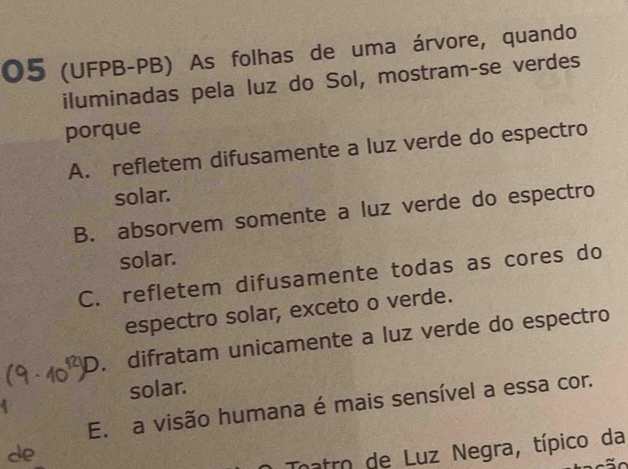 05 (UFPB-PB) As folhas de uma árvore, quando
iluminadas pela luz do Sol, mostram-se verdes
porque
A. refletem difusamente a luz verde do espectro
solar.
B. absorvem somente a luz verde do espectro
solar.
C. refletem difusamente todas as cores do
espectro solar, exceto o verde.
D. difratam unicamente a luz verde do espectro
solar.
E. a visão humana é mais sensível a essa cor.
de
Tnatro de Luz Negra, típico da