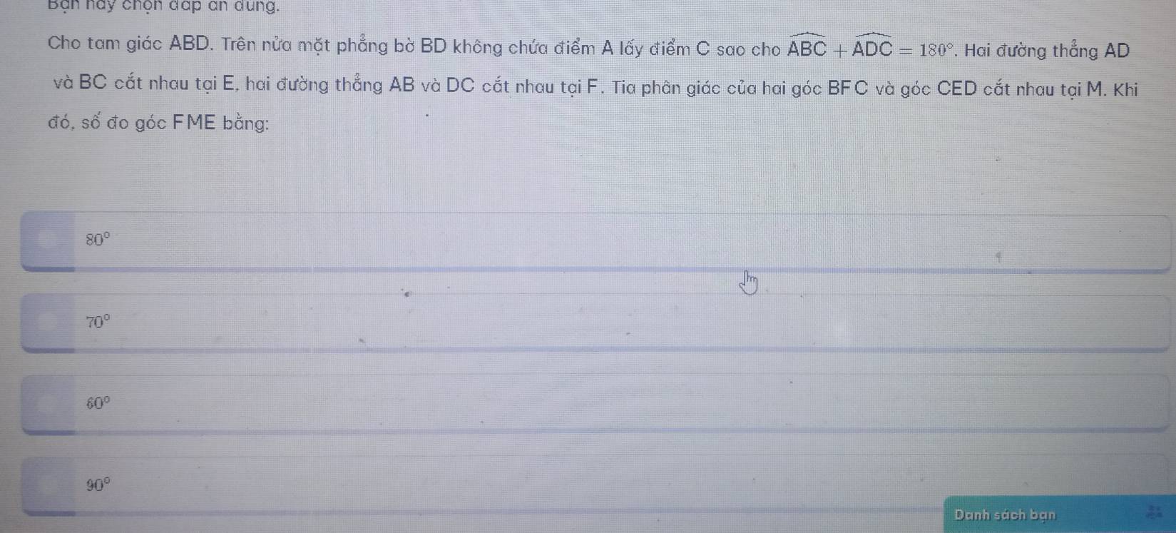 Bạn nay chọn đấp an dung.
Cho tam giác ABD. Trên nửa mặt phẳng bờ BD không chứa điểm A lấy điểm C sao cho widehat ABC+widehat ADC=180° *. Hai đường thẳng AD
và BC cắt nhau tại E, hai đường thẳng AB và DC cắt nhau tại F. Tia phân giác của hai góc BFC và góc CED cắt nhau tại M. Khi
đó, số đo góc FME bằng:
80°
70°
60°
90°
Danh sách bạn