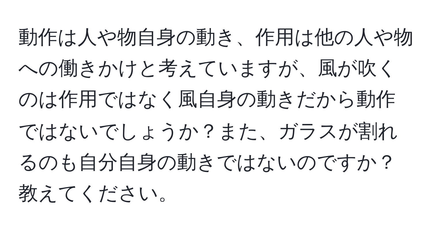 動作は人や物自身の動き、作用は他の人や物への働きかけと考えていますが、風が吹くのは作用ではなく風自身の動きだから動作ではないでしょうか？また、ガラスが割れるのも自分自身の動きではないのですか？教えてください。