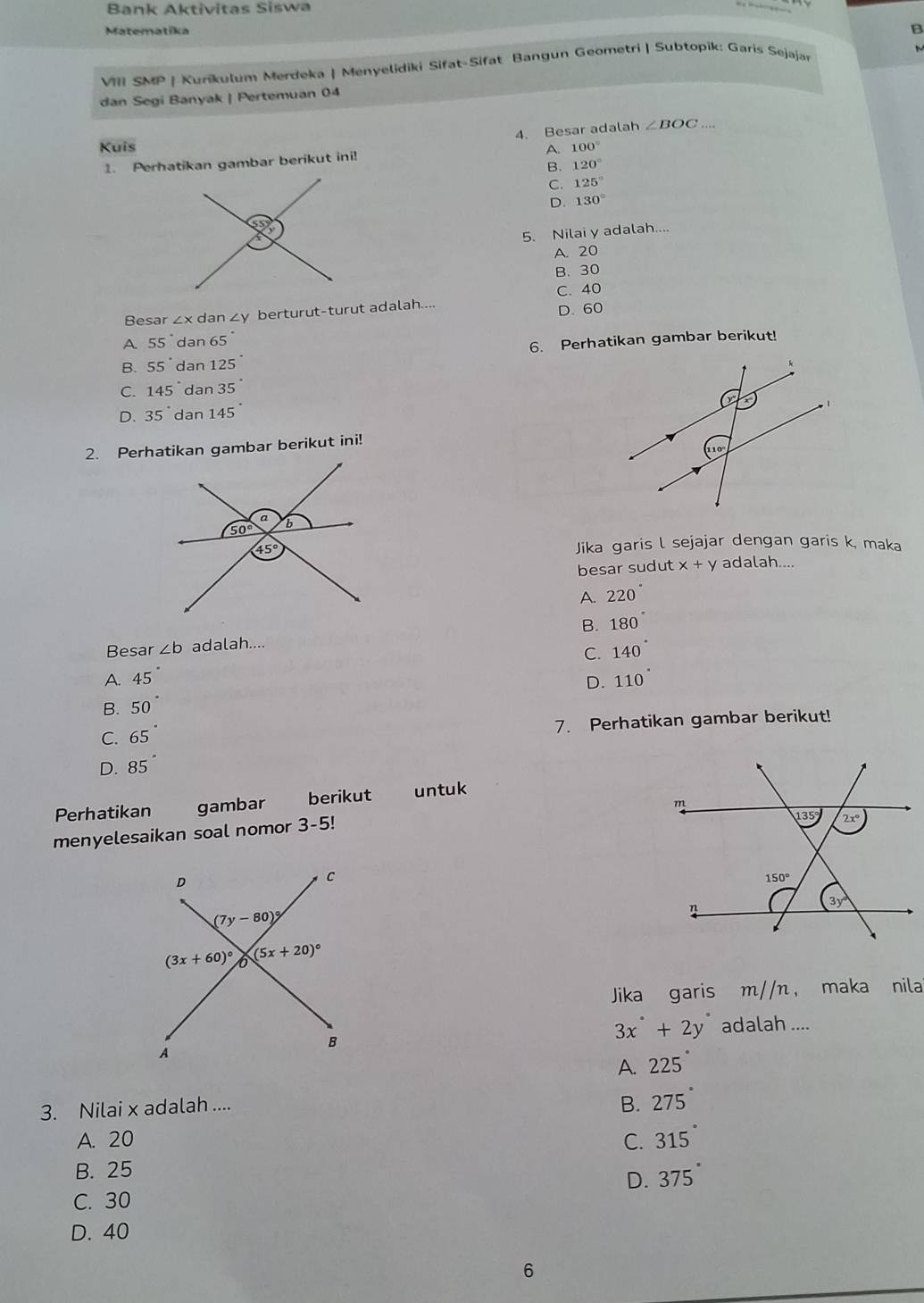 Bank Aktivitas Siswa
Matematika
B
VIII SMP | Kurikulum Merdeka | Menyelidiki Sifat-Sifat Bangun Geometri | Subtopik: Garis Sejajar
dan Segi Banyak | Pertemuan 04
4. Besar adalah ∠ BOC _
Kuis A. 100°
1. Perhatikan gambar berikut ini!
B. 120°
C. 125°
D. 130°
5. Nilai y adalah....
A. 20
B. 30
C. 40
Besar ∠ x d an∠ y berturut-turut adalah....
D. 60
A 55° dan 65°
6. Perhatikan gambar berikut!
B. 55° dan 125
C. 145° dan 35°
D. 35° dan 145°
2. Perhatikan gambar berikut ini!
Jika garis l sejajar dengan garis k, maka
besar sudut x+y adalah....
A. 220°
B. 180°
Besar ∠ b adalah....
C. 140°
A. 45 D. 110°
B. 50
C. 65 7. Perhatikan gambar berikut!
D. 85
Perhatikan gambar berikut untuk
menyelesaikan soal nomor 3-5!
 
Jika garis m//n ， maka nila
3x°+2y° adalah ....
A. 225
3. Nilai x adalah ....
B. 275°
A. 20 C. 315°
B. 25
D. 375°
C. 30
D. 40
6