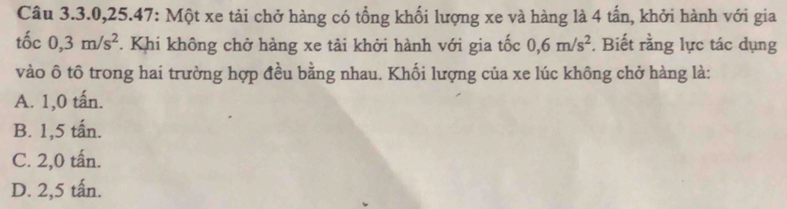 Câu 3. 3. 0, 25.47: Một xe tải chở hàng có tổng khối lượng xe và hàng là 4 tấn, khởi hành với gia
tốc 0, 3m/s^2. Khi không chở hàng xe tải khởi hành với gia tốc 0, 6m/s^2. Biết rằng lực tác dụng
vào ô tô trong hai trường hợp đều bằng nhau. Khối lượng của xe lúc không chở hàng là:
A. 1,0 tấn.
B. 1,5 tấn.
C. 2,0 tấn.
D. 2,5 tấn.