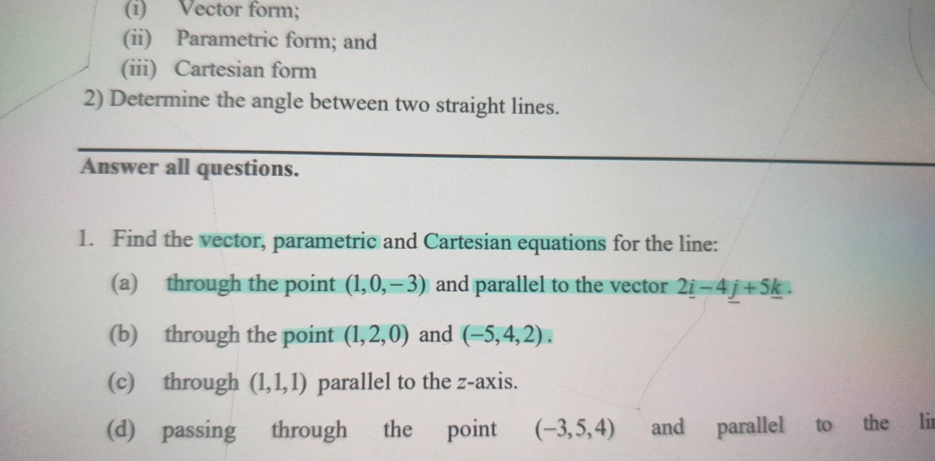 Vector form; 
(ii) Parametric form; and 
(iii) Cartesian form 
2) Determine the angle between two straight lines. 
Answer all questions. 
1. Find the vector, parametric and Cartesian equations for the line: 
(a) through the point (1,0,-3) and parallel to the vector 2_ i-4_ j+5_ k. 
(b) through the point (1,2,0) and (-5,4,2). 
(c) through (1,1,1) parallel to the z -axis. 
(d) passing through the point (-3,5,4) and parallel to the lir