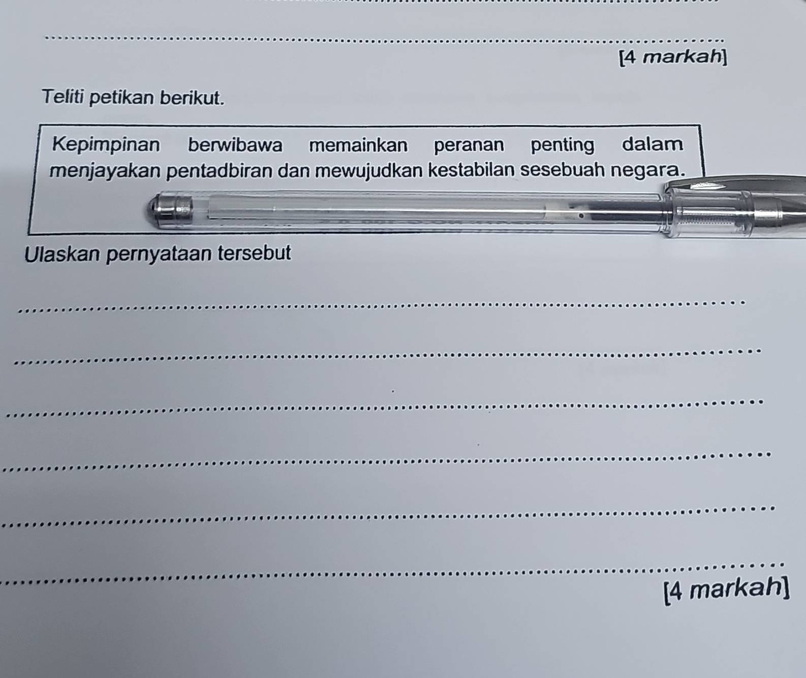 [4 markah] 
Teliti petikan berikut. 
Kepimpinan berwibawa memainkan peranan penting dalam 
menjayakan pentadbiran dan mewujudkan kestabilan sesebuah negara. 
Ulaskan pernyataan tersebut 
_ 
_ 
_ 
_ 
_ 
_ 
[4 markah]