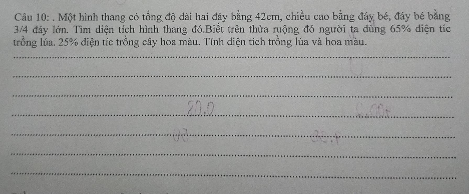 Một hình thang có tổng độ dài hai đáy bằng 42cm, chiều cao bằng đáy bé, đáy bé bằng
3/4 đáy lớn. Tìm diện tích hình thang đó.Biết trên thửa ruộng đó người ta dùng 65% diện tíc 
trồng lúa. 25% diện tíc trồng cây hoa màu. Tính diện tích trồng lúa và hoa màu. 
_ 
_ 
_ 
_ 
_ 
_ 
_