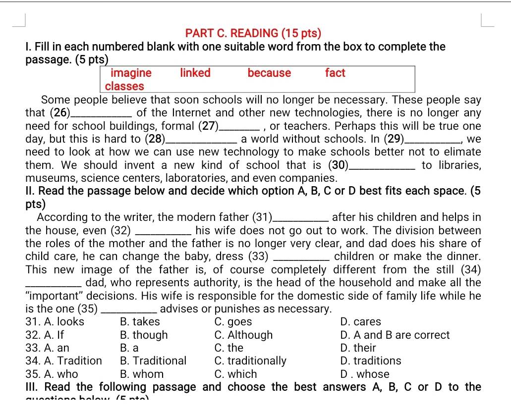 READING (15 pts)
I. Fill in each numbered blank with one suitable word from the box to complete the
passage. (5 pts)
imagine linked because fact
classes
Some people believe that soon schools will no longer be necessary. These people say
that (26)_ of the Internet and other new technologies, there is no longer any
need for school buildings, formal (27) _, or teachers. Perhaps this will be true one
day, but this is hard to (28)_ a world without schools. In (29) _, we
need to look at how we can use new technology to make schools better not to elimate
them. We should invent a new kind of school that is (30)_ to libraries,
museums, science centers, laboratories, and even companies.
II. Read the passage below and decide which option A, B, C or D best fits each space. (5
pts)
According to the writer, the modern father (31) _after his children and helps in
the house, even (32) _his wife does not go out to work. The division between
the roles of the mother and the father is no longer very clear, and dad does his share of
child care, he can change the baby, dress (33) _children or make the dinner.
This new image of the father is, of course completely different from the still (34)
_dad, who represents authority, is the head of the household and make all the
“important” decisions. His wife is responsible for the domestic side of family life while he
is the one (35) _advises or punishes as necessary.
31. A. looks B. takes C. goes D. cares
32. A. If B. though C. Although D. A and B are correct
33. A. an B. a C. the D. their
34. A. Tradition B. Traditional C. traditionally D. traditions
35. A. who B. whom C. which D . whose
III. Read the following passage and choose the best answers A, B, C or D to the