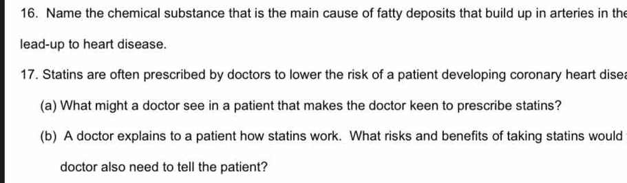 Name the chemical substance that is the main cause of fatty deposits that build up in arteries in the 
lead-up to heart disease. 
17. Statins are often prescribed by doctors to lower the risk of a patient developing coronary heart disea 
(a) What might a doctor see in a patient that makes the doctor keen to prescribe statins? 
(b) A doctor explains to a patient how statins work. What risks and benefits of taking statins would 
doctor also need to tell the patient?