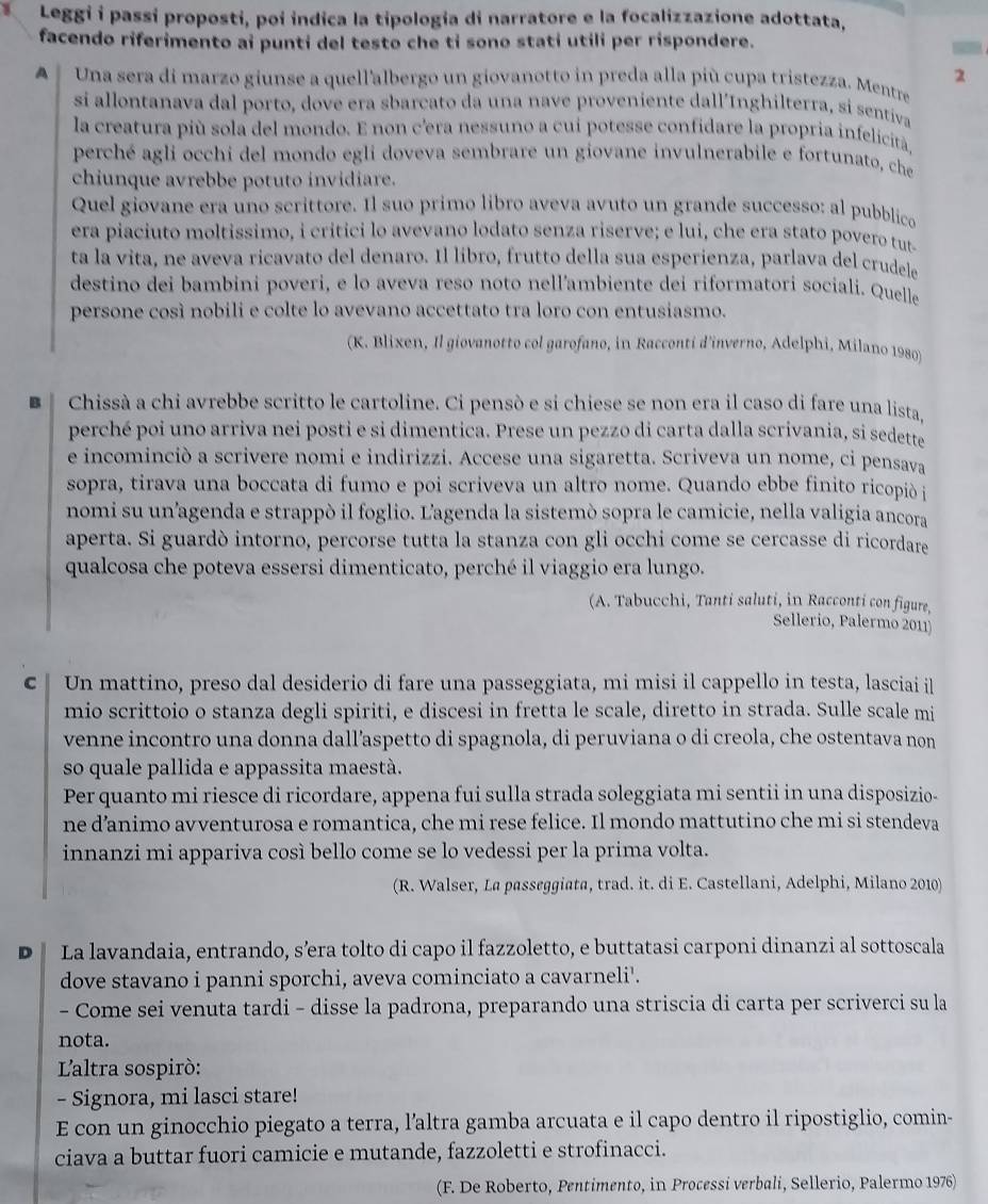 Leggi i passí proposti, poi indica la tipología di narratore e la focalizzazione adottata,
facendo riferimento ai punti del testo che ti sono stati utili per rispondere.
2
A   Una sera di marzo giunse a quell'albergo un giovanotto in preda alla più cupa tristezza. Mentre
si allontanava dal porto, dove era sbarcato da una nave proveniente dall’Inghilterra, si sentiva
la creatura più sola del mondo. E non c'era nessuno a cui potesse confidare la propria infelicità
perché agli occhi del mondo egli doveva sembrare un giovane invulnerabile e fortunato, che
chiunque avrebbe potuto invidiare.
Quel giovane era uno scrittore. Il suo primo libro aveva avuto un grande successo: al pubblico
era piaciuto moltissimo, i critici lo avevano lodato senza riserve; e lui, che era stato povero tut-
ta la vita, ne aveva ricavato del denaro. Il libro, frutto della sua esperienza, parlava del crudel
destino dei bambini poveri, e lo aveva reso noto nell’ambiente dei riformatori sociali. Quelle
persone così nobili e colte lo avevano accettato tra loro con entusiasmo.
(K. Blixen, Il giovanotto col garofano, in Racconti d'inverno, Adelphi, Milano 1980)
B Chissà a chi avrebbe scritto le cartoline. Ci pensò e si chiese se non era il caso di fare una lista.
perché poi uno arriva nei posti e si dimentica. Prese un pezzo di carta dalla scrivania, si sedette
e incominciò a scrivere nomi e indirizzi. Accese una sigaretta. Scriveva un nome, ci pensava
sopra, tirava una boccata di fumo e poi scriveva un altro nome. Quando ebbe finito ricopiò i
nomi su un'agenda e strappò il foglio. Lagenda la sistemò sopra le camicie, nella valigia ancora
aperta. Si guardò intorno, percorse tutta la stanza con gli occhi come se cercasse di ricordare
qualcosa che poteva essersi dimenticato, perché il viaggio era lungo.
(A. Tabucchi, Tanti saluti, in Racconti con figure,
Sellerio, Palermo 2011)
C  Un mattino, preso dal desiderio di fare una passeggiata, mi misi il cappello in testa, lasciai il
mio scrittoio o stanza degli spiriti, e discesi in fretta le scale, diretto in strada. Sulle scale mi
venne incontro una donna dall’aspetto di spagnola, di peruviana o di creola, che ostentava non
so quale pallida e appassita maestà.
Per quanto mi riesce di ricordare, appena fui sulla strada soleggiata mi sentii in una disposizio-
ne d’animo avventurosa e romantica, che mi rese felice. Il mondo mattutino che mi si stendeva
innanzi mi appariva così bello come se lo vedessi per la prima volta.
(R. Walser, La passeggiata, trad. it. di E. Castellani, Adelphi, Milano 2010)
D La lavandaia, entrando, s’era tolto di capo il fazzoletto, e buttatasi carponi dinanzi al sottoscala
dove stavano i panni sporchi, aveva cominciato a cavarneli'.
- Come sei venuta tardi - disse la padrona, preparando una striscia di carta per scriverci su la
nota.
L'altra sospiró:
- Signora, mi lasci stare!
E con un ginocchio piegato a terra, l’altra gamba arcuata e il capo dentro il ripostiglio, comin-
ciava a buttar fuori camicie e mutande, fazzoletti e strofinacci.
(F. De Roberto, Pentimento, in Processi verbali, Sellerio, Palermo 1976)