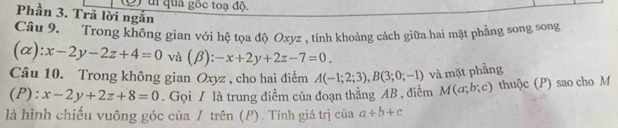 di qua gốc toạ độ. 
Phần 3. Trả lời ngắn 
Câu 9. Trong không gian với hệ tọa độ Oxyz , tính khoảng cách giữa hai mặt phẳng song song
(alpha ):x-2y-2z+4=0 và (beta ):-x+2y+2z-7=0. 
Câu 10. Trong không gian Oxyz , cho hai điểm A(-1;2;3), B(3;0;-1) và mặt phẳng 
(P): x-2y+2z+8=0. Gọi / là trung điểm của đoạn thẳng AB , điểm M(a;b;c) thuộc (P) sao cho M 
là hình chiếu vuông góc của / trên (P). Tính giá trị của a+b+c