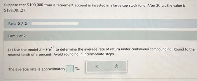 Suppose that $100,000 from a retirement account is invested in a large cap stock fund. After 20 yr, the value is
$188,081.27. 
Part: 0 / 2 
Part 1 of 2 
(a) Use the model A=Pe^(rt) to determine the average rate of return under continuous compounding. Round to the 
nearest tenth of a percent. Avoid rounding in intermediate steps. 
The average rate is approximately □ %. ×