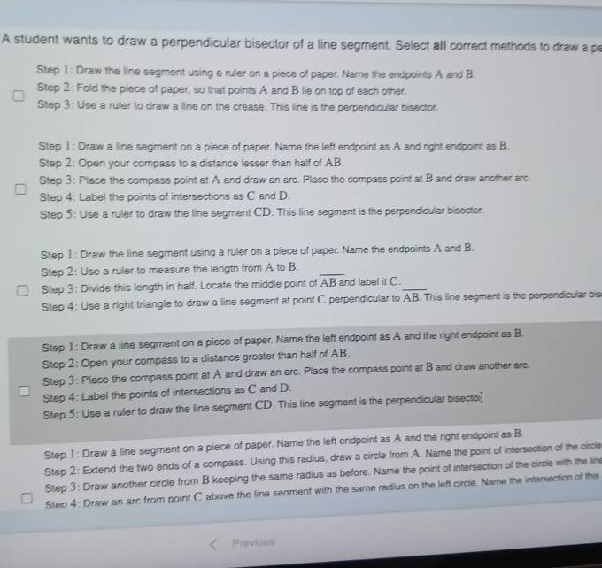 A student wants to draw a perpendicular bisector of a line segment. Select all correct methods to draw a p
Step 1 : Draw the line segment using a ruler on a piece of paper. Name the endpoints A and B.
Step 2: Fold the piece of paper, so that points A and B lie on top of each other.
Step 3: Use a ruler to draw a line on the crease. This line is the perpendicular bisector.
Step 1 : Draw a line segment on a piece of paper. Name the left endpoint as A and right endpoint as B.
Step 2: Open your compass to a distance lesser than half of AB.
Step 3: Place the compass point at A and draw an arc. Place the compass point at B and draw another arc.
Step 4: Label the points of intersections as C and D.
Step 5: Use a ruler to draw the line segment CD. This line segment is the perpendicular bisector.
Step 1 : Draw the line segment using a ruler on a piece of paper. Name the endpoints A and B.
Step 2: Use a ruler to measure the length from A to B._
Step 3: Divide this length in half. Locate the middle point of overline AB and label it C._
Step 4: Use a right triangle to draw a line segment at point C perpendicular to AB. This line segment is the perpendicular bis
Step 1: Draw a line segment on a piece of paper. Name the left endpoint as A and the right endpoint as B.
Step 2: Open your compass to a distance greater than half of AB.
Step 3: Place the compass point at A and draw an arc. Place the compass point at B and draw another arc.
Step 4: Label the points of intersections as C and D.
Step 5: Use a ruler to draw the line segment CD. This line segment is the perpendicular bisecto
Step 1 : Draw a line segment on a piece of paper. Name the left endpoint as A and the right endpoint as B.
Step 2: Extend the two ends of a compass. Using this radius, draw a circle from A. Name the point of intersection of the circle
Step 3: Draw another circle from B keeping the same radius as before. Name the point of intersection of the circle with the lim
Step 4: Draw an arc from point C above the line seament with the same radius on the left circle. Name the intersection of this
Previous