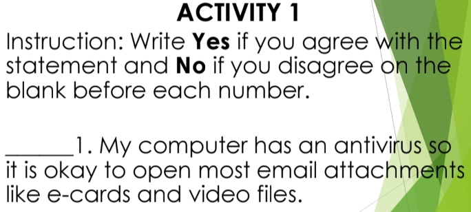 ACTIVITY 1 
Instruction: Write Yes if you agree with the 
statement and No if you disagree on the 
blank before each number. 
_1. My computer has an antivirus so 
it is okay to open most email attachments 
like e-cards and video files.