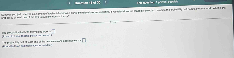 This question: 1 point(s) possible
Suppose you just received a shipment of twelve televisions. Four of the televisions are defective. If two televisions are randomly selected, compute the probability that both televisions work. What is the
probability at least one of the two televisions does not work?
The probability that both televisions work is □. 
(Round to three decimal places as needed.)
The probability that at least one of the two televisions does not work is □. 
(Round to three decimal places as needed.)