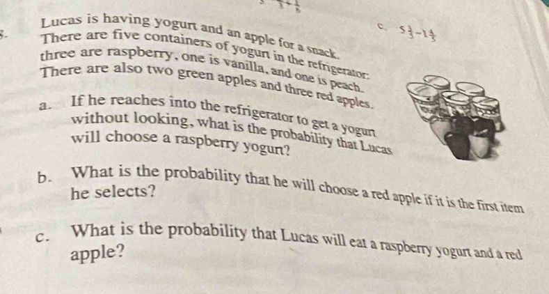 3+ 1/8 
c 5 1/3 -1 4/5 
Lucas is having yogurt and an apple for a snack
There are five containers of yogurt in the refrigerator
three are raspberry, one is vanilla, and one is peach
There are also two green apples and three red apples.
a If he reaches into the refrigerator to get a yogurt
without looking, what is the probability that Lucas
will choose a raspberry yogun?
b. What is the probability that he will choose a red apple if it is the first item
he selects?
c. What is the probability that Lucas will eat a raspberry yogurt and a red
apple?