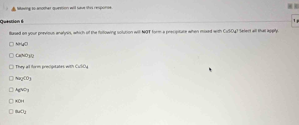 Moving to another question will save this response.
Question 6 1 
Based on your previous analysis, which of the following solution will NOT form a precipitate when mixed with CuSO_4 ? Select all that apply.
NH_4Cl
Ca(NO_3)_2
They all form precipitates with CuSO_4
Na_2CO_3
AgNO_3
KOH
BaCl_2