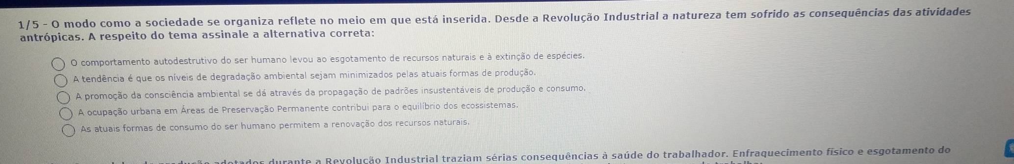 1/5 - O modo como a sociedade se organiza reflete no meio em que está inserida. Desde a Revolução Industrial a natureza tem sofrido as consequências das atividades
antrópicas. A respeito do tema assinale a alternativa correta:
O comportamento autodestrutivo do ser humano levou ao esgotamento de recursos naturais e à extinção de espécies.
A tendência é que os níveis de degradação ambiental sejam minimizados pelas atuais formas de produção.
A promoção da consciência ambiental se dá através da propagação de padrões insustentáveis de produção e consumo,
A ocupação urbana em Áreas de Preservação Permanente contribui para o equilíbrio dos ecossistemas.
As atuais formas de consumo do ser humano permitem a renovação dos recursos naturais
tados durante a Revolução Industrial traziam sérias consequências à saúde do trabalhador. Enfraquecimento físico e esgotamento do