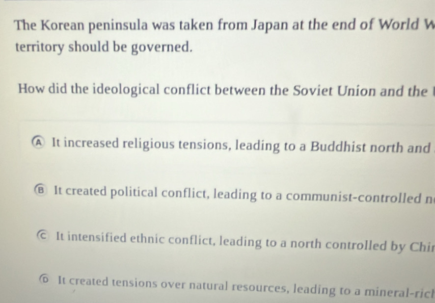 The Korean peninsula was taken from Japan at the end of World W
territory should be governed.
How did the ideological conflict between the Soviet Union and the
A It increased religious tensions, leading to a Buddhist north and
⑧ It created political conflict, leading to a communist-controlled n
© It intensified ethnic conflict, leading to a north controlled by Chir
⑥ It created tensions over natural resources, leading to a mineral-ricl