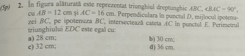 (5p) 2. In figura alăturată este reprezentat triunghiul dreptunghic ABC, ∠ BAC=90°, 
cu AB=12cm si AC=16cm. Perpendiculara în punctul D, mijlocul ipotenu-
zei BC, pe ipotenuza BC, intersectează cateta AC în punctul E. Perimetrul
triunghiului EDC este egal cu:
a) 28 cm; b) 30 cm;
c) 32 cm; d) 36 cm.