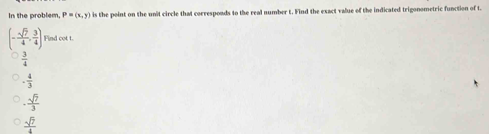 In the problem, P=(x,y) is the point on the unit circle that corresponds to the real number t. Find the exact value of the indicated trigonometric function of t.
(- sqrt(7)/4 , 3/4 ) Find cot t.
 3/4 
- 4/3 
- sqrt(7)/3 
 sqrt(7)/4 