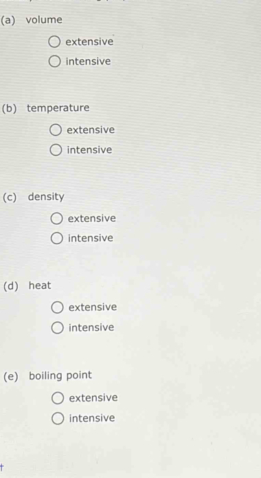 (a) volume
extensive
intensive
(b) temperature
extensive
intensive
(c) density
extensive
intensive
(d) heat
extensive
intensive
(e) boiling point
extensive
intensive