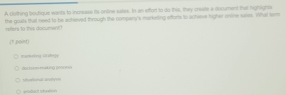 A clothing boutique wants to increase its online sales. In an effort to do this, they create a document that highlights
the goals that need to be achieved through the company's marketing efforts to achieve higher online sales. What term
refers to this document?
(1 point)
markeling strategy
decision-making process
shumtional andlysn
product situation