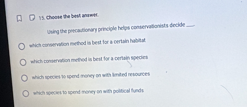 Choose the best answer.
Using the precautionary principle helps conservationists decide_ ,
which conservation method is best for a certain habitat
which conservation method is best for a certain species
which species to spend money on with limited resources
which species to spend money on with political funds