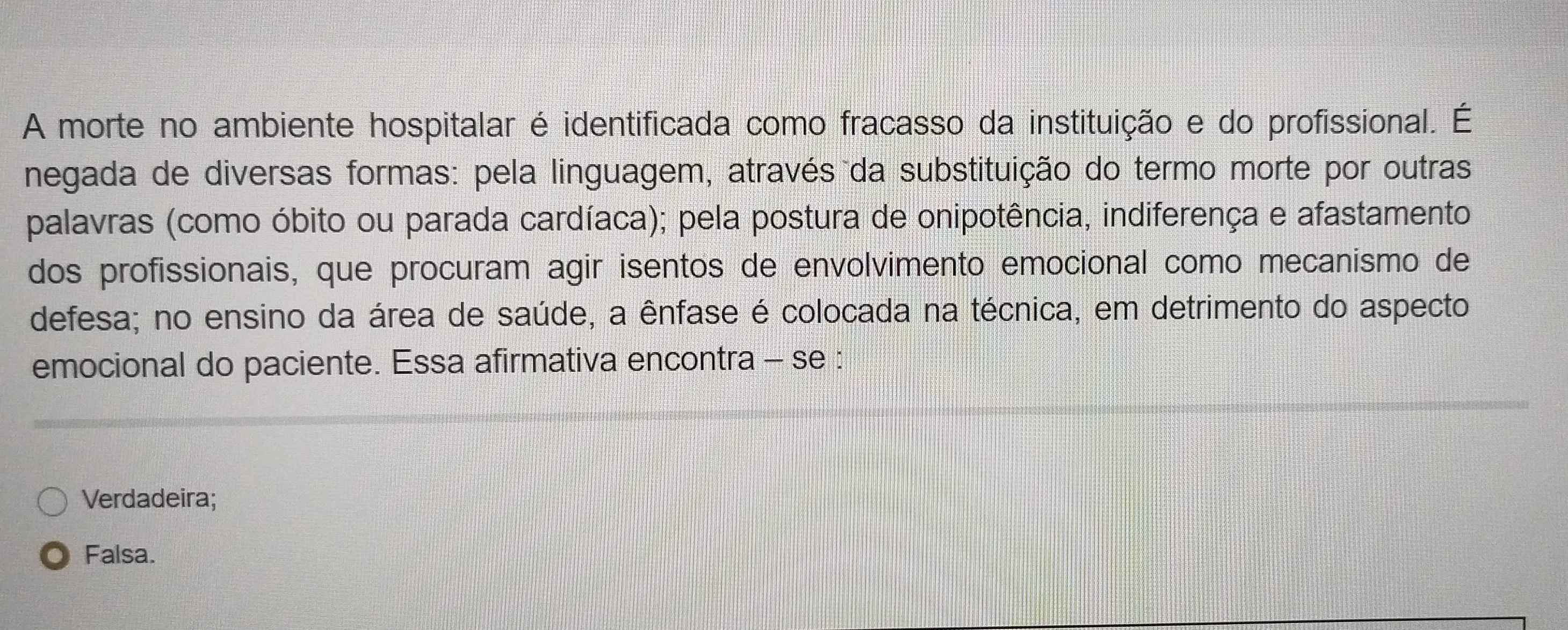 A morte no ambiente hospitalar é identificada como fracasso da instituição e do profissional. É
negada de diversas formas: pela linguagem, através da substituição do termo morte por outras
palavras (como óbito ou parada cardíaca); pela postura de onipotência, indiferença e afastamento
dos profissionais, que procuram agir isentos de envolvimento emocional como mecanismo de
defesa; no ensino da área de saúde, a ênfase é colocada na técnica, em detrimento do aspecto
emocional do paciente. Essa afirmativa encontra - se :
Verdadeira;
Falsa.