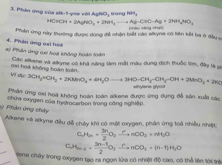 Phản ứng của alk-1-yne với AgNO_3 trong NH_3
HCequiv CH+2AgNO_3+2NH_3to Ag-Cequiv C-Ag+2NH_4NO_3
(màu vàng nhạt) 
Phản ứng này thường được dùng để nhận biết các alkyne có liên kết ba ở đầu m 
4. Phản ứng oxi hoá 
a) Phản ứng oxi hoá không hoàn toàn 
Các alkene và alkyne có khả năng làm mất màu dung dịch thuốc tím, đây là ph 
oxi hoá không hoàn toàn. 
Ví dụ: 3CH_2=CH_2+2KMnO_4+4H_2Oto 3HO-CH_2-CH_2-OH+2MnO_2+2KO
ethylene glyco 
Phản ứng oxi hoá không hoàn toàn alkene được ứng dụng để sản xuất các 
chứa oxygen của hydrocarbon trong công nghiệp. 
6) Phản ứng cháy 
Alkene và alkyne đều dễ cháy khi có mặt oxygen, phản ứng toả nhiều nhiệt: 
_
C_nH_2n+ 3n/2 O_2xrightarrow t°nCO_2+nH_2O
_
C_nH_2n-2+ (3n-1)/2 O_2xrightarrow t°nCO_2+(n-1)H_2O
_Mene cháy trong oxygen tạo ra ngọn lửa có nhiệt độ cao, có thể lên tới trê