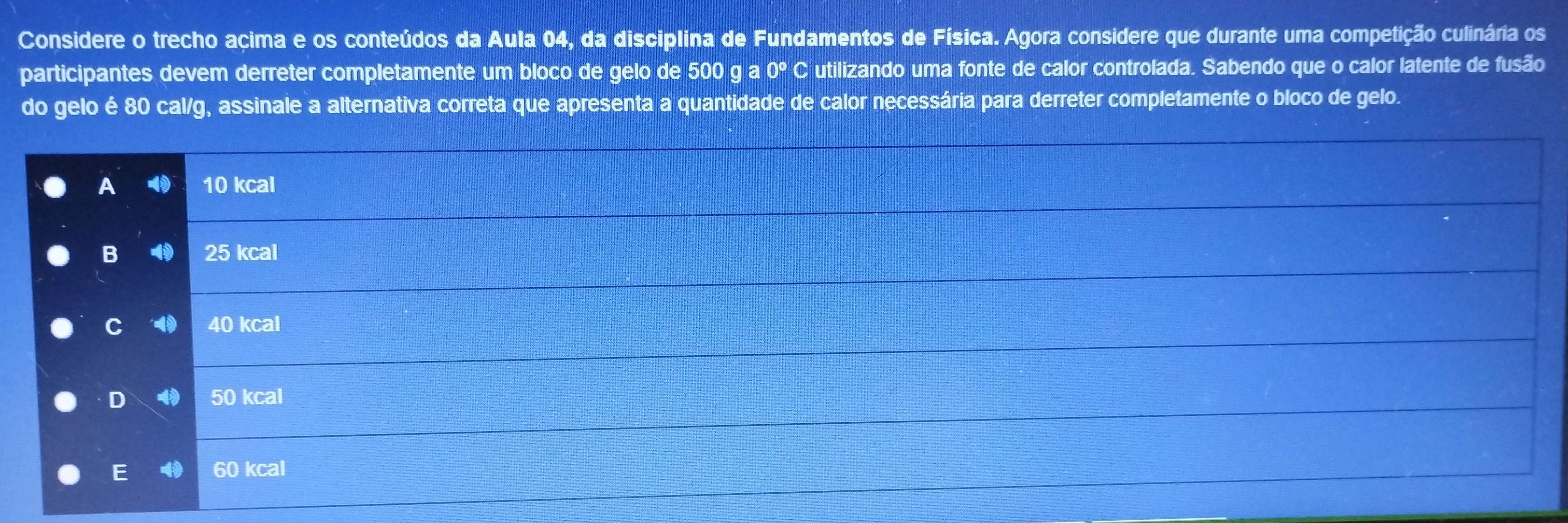 Considere o trecho açima e os conteúdos da Aula 04, da disciplina de Fundamentos de Física. Agora considere que durante uma competição culinária os
participantes devem derreter completamente um bloco de gelo de 500ga0° C utilizando uma fonte de calor controlada. Sabendo que o calor latente de fusão
do gelo é 80 cal/g, assinale a alternativa correta que apresenta a quantidade de calor necessária para derreter completamente o bloco de gelo.
A 10 kcal
B 4 25 kcal
C 40 kcal
D 4 50 kcal
E 60 kcal