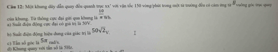 overrightarrow B 
Câu 12: Một khung dây dẫn quay đều quanh trục xx' với vận tốc 150 vòng /phút trong một từ trường đều có cảm ứng từ ở vuông góc trục quay
của khung. Từ thông cực đại gửi qua khung là  10/π  _Wb.
a) Suất điện động cực đại có giá trị là 50V.
b) Suất điện động hiệu dung của giác trị là 50sqrt(2)_V.
c) Tần số góc là 5π rad/s.
d) Khung quay với tần số là 5Hz.