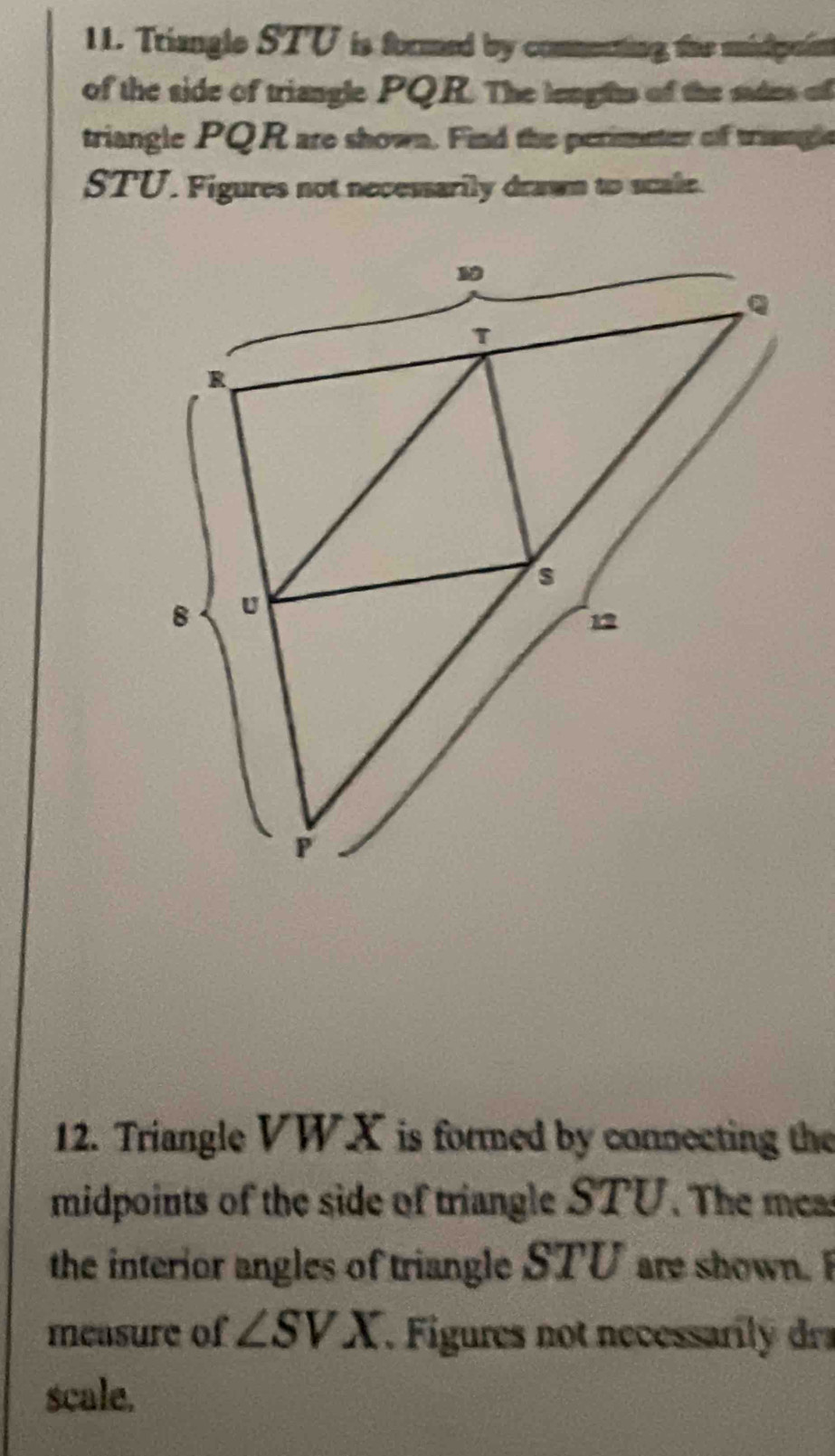 Triangle STU is formed by comnenting the midpein 
of the side of triangle PQR. The lengtts of the sades of 
triangle PQR are shown. Find the perimeter of triangle
STU. Figures not necessarily drawn to scale. 
12. Triangle VWX is formed by connecting the 
midpoints of the side of triangle STU. The meas 
the interior angles of triangle STU are shown. F 
measure of ∠ SVX. Figures not necessal dr 
scale.