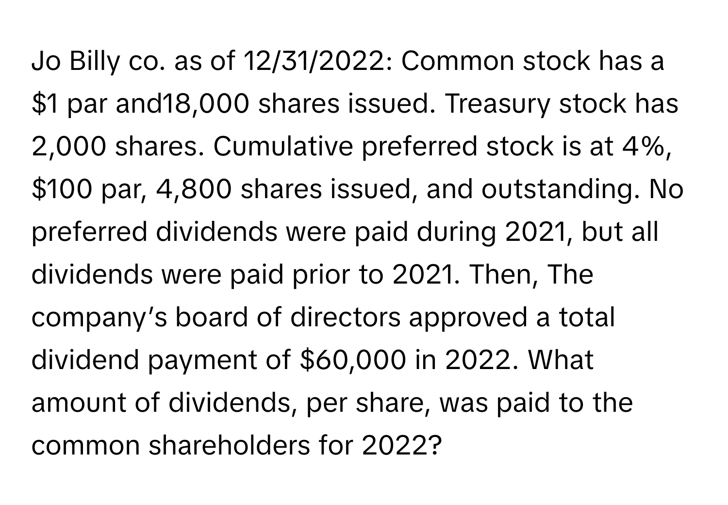 Jo Billy co. as of 12/31/2022:  Common stock has a $1 par and18,000 shares issued. Treasury stock has 2,000 shares. Cumulative preferred stock is at 4%, $100 par, 4,800 shares issued, and outstanding. No preferred dividends were paid during 2021, but all dividends were paid prior to 2021. Then, The company’s board of directors approved a total dividend payment of $60,000 in 2022. What amount of dividends, per share, was paid to the common shareholders for 2022?