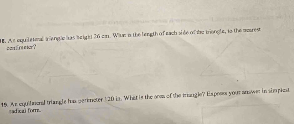 An equilateral triangle has height 26 cm. What is the length of each side of the triangle, to the nearest 
centimeter? 
19. An equilateral triangle has perimeter 120 in. What is the area of the triangle? Express your answer in simplest 
radical form.