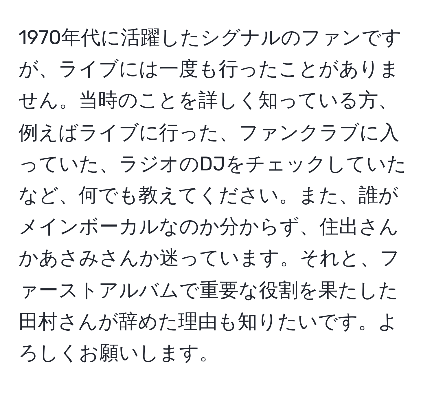 1970年代に活躍したシグナルのファンですが、ライブには一度も行ったことがありません。当時のことを詳しく知っている方、例えばライブに行った、ファンクラブに入っていた、ラジオのDJをチェックしていたなど、何でも教えてください。また、誰がメインボーカルなのか分からず、住出さんかあさみさんか迷っています。それと、ファーストアルバムで重要な役割を果たした田村さんが辞めた理由も知りたいです。よろしくお願いします。