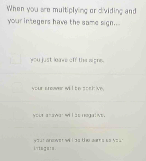 When you are multiplying or dividing and
your integers have the same sign...
you just leave off the signs.
your answer will be positive.
your answer will be negative.
your answer will be the same as your
integers.