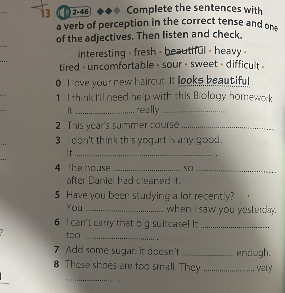 13 2-46
Complete the sentences with
a verb of perception in the correct tense and one
_
of the adjectives. Then listen and check.
interesting - fresh - beautiful - heavy .
tired - uncomfortable - sour • sweet - difficult .
0 I love your new haircut. It looks beautiful.
1 I think I'll need help with this Biology homework.
It _really_
2 This year's summer course_
3 I don't think this yogurt is any good.
It_
4 The house _so_
after Daniel had cleaned it.
5 Have you been studying a lot recently?
You _when I saw you yesterday.
6 I can't carry that big suitcase! It_
1
too_

7 Add some sugar: it doesn’t _enough.
8 These shoes are too small. They _very
_
.