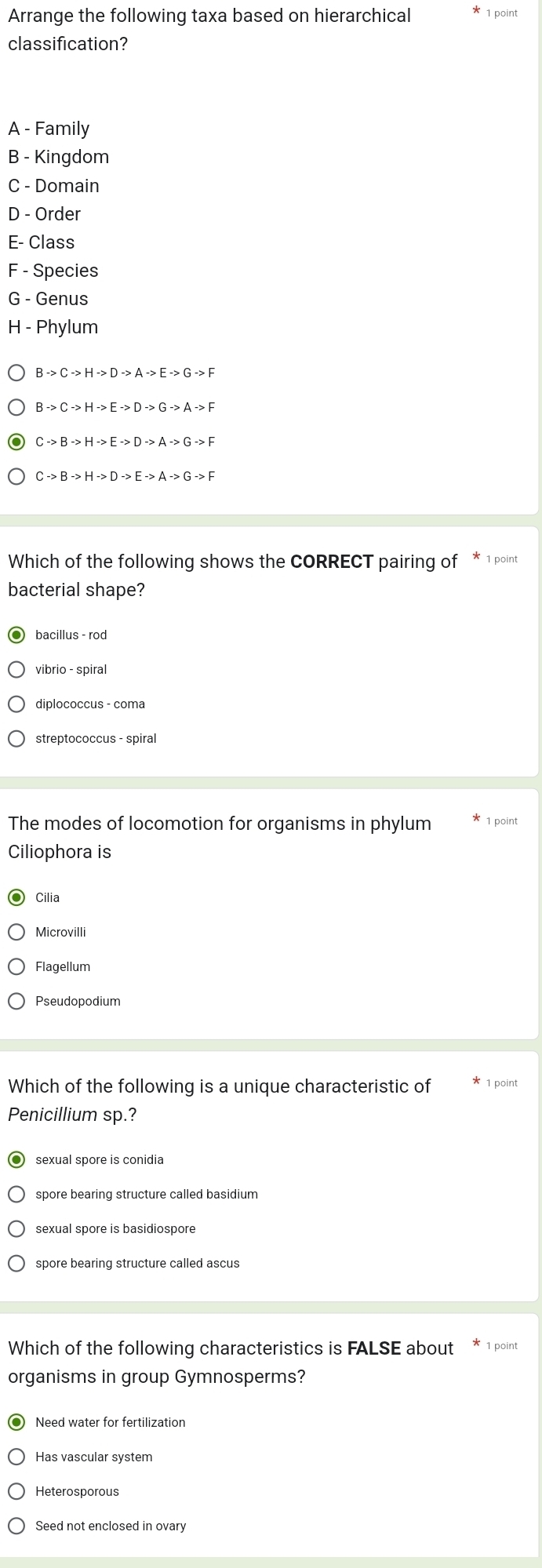 Arrange the following taxa based on hierarchical
classification?
A - Family
B - Kingdom
C - Domain
D - Order
E- Class
F - Species
G - Genus
H - Phylum
Bto Cto Hto Dto Ato Eto Gto F
Bto Cto Hto Eto Dto Gto Ato F
Cto Bto Hto Eto Dto Ato Gto F
Which of the following shows the CORRECT pairing of * 1 point
bacterial shape?
bacillus - rod
vibrio - spiral
diplococcus - coma
streptococcus - spiral
The modes of locomotion for organisms in phylum point
Ciliophora is
Cilia
Microvilli
Flagellum
Pseudopodium
Which of the following is a unique characteristic of point
Penicillium sp.?
sexual spore is conidia
spore bearing structure called basidium
spore bearing structure called ascus
Which of the following characteristics is FALSE about 1 point
organisms in group Gymnosperms?
Need water for fertilization
Heterosporous
Seed not enclosed in ovary