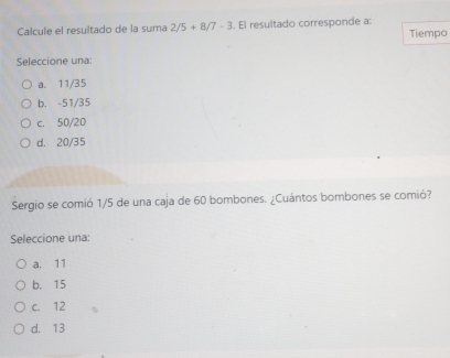 Calcule el resultado de la suma 2/5+8/7-3. El resultado corresponde a:
Tiempo
Seleccione una:
a. 11/35
b. -51/35
c. 50/20
d. 20/35
Sergio se comió 1/5 de una caja de 60 bombones. ¿Cuántos bombones se comió?
Seleccione una:
a. 11
b. 15
c. 12
d. 13