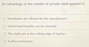 An advantage to the retailer of private-label apparel is:
Markdowns are allowed by the manufacturer.
Unsold merchandise can be returned.
The styles are at the cutting edge of fashion.
It offers exclusivity.