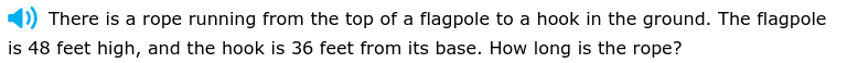 There is a rope running from the top of a flagpole to a hook in the ground. The flagpole 
is 48 feet high, and the hook is 36 feet from its base. How long is the rope?